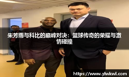 朱芳雨与科比的巅峰对决：篮球传奇的荣耀与激情碰撞