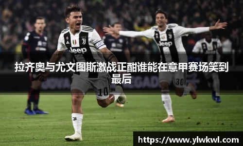 拉齐奥与尤文图斯激战正酣谁能在意甲赛场笑到最后