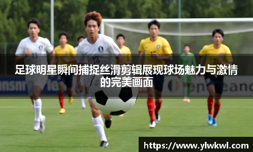 足球明星瞬间捕捉丝滑剪辑展现球场魅力与激情的完美画面